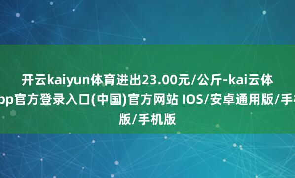 开云kaiyun体育进出23.00元/公斤-kai云体育app官方登录入口(中国)官方网站 IOS/安卓通用版/手机版