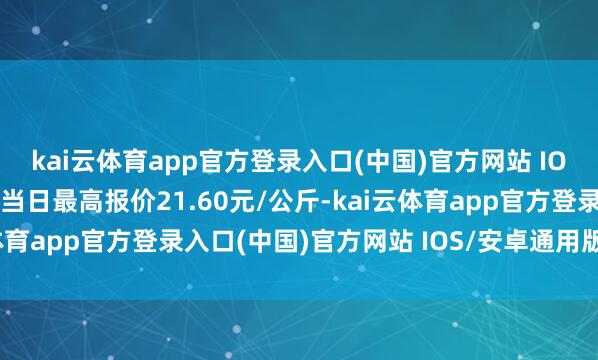 kai云体育app官方登录入口(中国)官方网站 IOS/安卓通用版/手机版当日最高报价21.60元/公斤-kai云体育app官方登录入口(中国)官方网站 IOS/安卓通用版/手机版