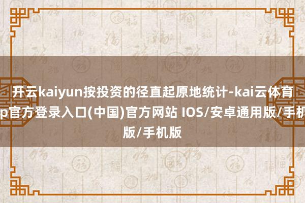开云kaiyun按投资的径直起原地统计-kai云体育app官方登录入口(中国)官方网站 IOS/安卓通用版/手机版