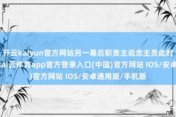 开云kaiyun官方网站另一幕后职责主说念主员此时接话“没事儿-kai云体育app官方登录入口(中国)官方网站 IOS/安卓通用版/手机版