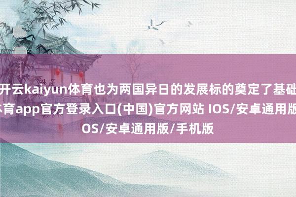 开云kaiyun体育也为两国异日的发展标的奠定了基础-kai云体育app官方登录入口(中国)官方网站 IOS/安卓通用版/手机版