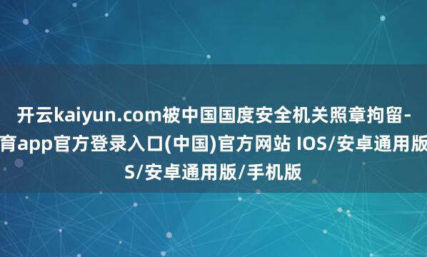 开云kaiyun.com被中国国度安全机关照章拘留-kai云体育app官方登录入口(中国)官方网站 IOS/安卓通用版/手机版
