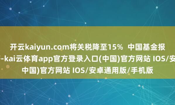 开云kaiyun.com将关税降至15% 中国基金报记者 泰勒 世界好-kai云体育app官方登录入口(中国)官方网站 IOS/安卓通用版/手机版