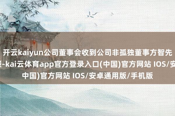 开云kaiyun公司董事会收到公司非孤独董事方智先生的书面离职申报-kai云体育app官方登录入口(中国)官方网站 IOS/安卓通用版/手机版