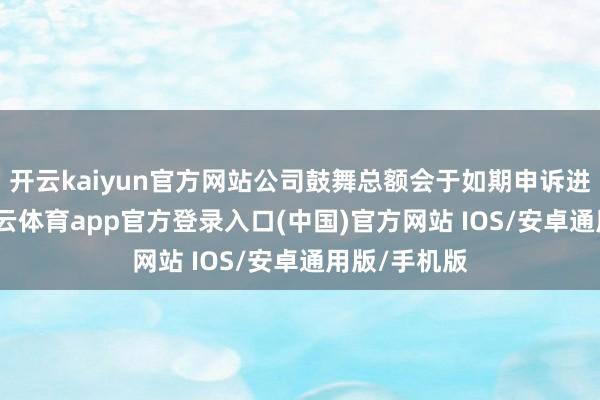 开云kaiyun官方网站公司鼓舞总额会于如期申诉进行露出-kai云体育app官方登录入口(中国)官方网站 IOS/安卓通用版/手机版