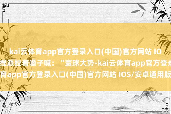 kai云体育app官方登录入口(中国)官方网站 IOS/安卓通用版/手机版支捏派拉着嗓子喊：“寰球大势-kai云体育app官方登录入口(中国)官方网站 IOS/安卓通用版/手机版