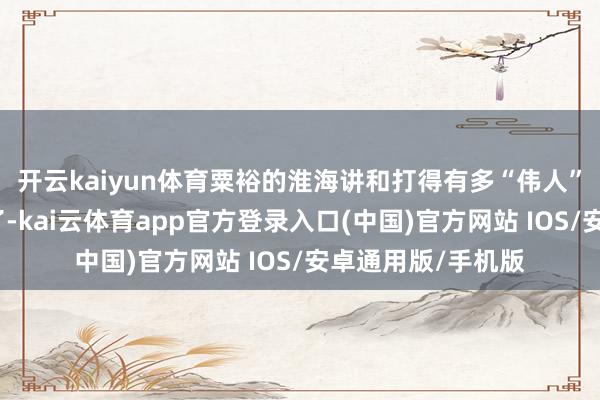 开云kaiyun体育粟裕的淮海讲和打得有多“伟人”就不必我多赘述了-kai云体育app官方登录入口(中国)官方网站 IOS/安卓通用版/手机版