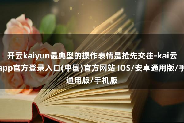 开云kaiyun最典型的操作表情是抢先交往-kai云体育app官方登录入口(中国)官方网站 IOS/安卓通用版/手机版
