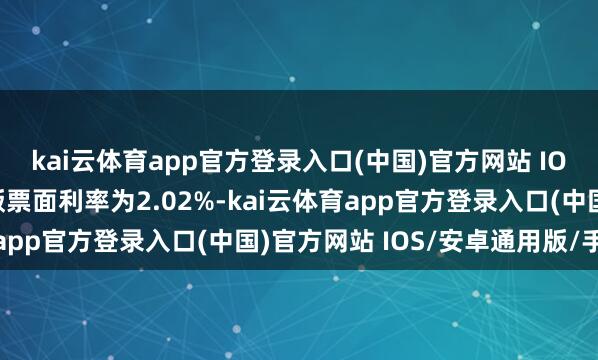 kai云体育app官方登录入口(中国)官方网站 IOS/安卓通用版/手机版票面利率为2.02%-kai云体育app官方登录入口(中国)官方网站 IOS/安卓通用版/手机版