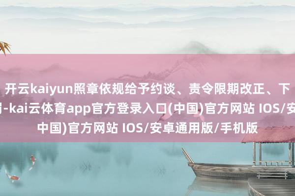 开云kaiyun照章依规给予约谈、责令限期改正、下架下线等科罚处罚-kai云体育app官方登录入口(中国)官方网站 IOS/安卓通用版/手机版