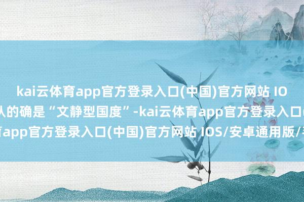 kai云体育app官方登录入口(中国)官方网站 IOS/安卓通用版/手机版认的确是“文静型国度”-kai云体育app官方登录入口(中国)官方网站 IOS/安卓通用版/手机版