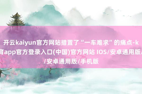 开云kaiyun官方网站措置了“一车难求”的痛点-kai云体育app官方登录入口(中国)官方网站 IOS/安卓通用版/手机版