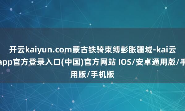 开云kaiyun.com蒙古铁骑束缚彭胀疆域-kai云体育app官方登录入口(中国)官方网站 IOS/安卓通用版/手机版