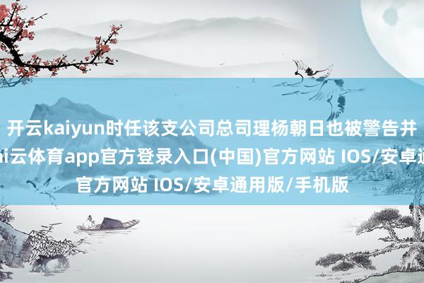 开云kaiyun时任该支公司总司理杨朝日也被警告并罚金4万元-kai云体育app官方登录入口(中国)官方网站 IOS/安卓通用版/手机版