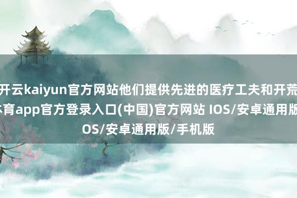 开云kaiyun官方网站他们提供先进的医疗工夫和开荒-kai云体育app官方登录入口(中国)官方网站 IOS/安卓通用版/手机版