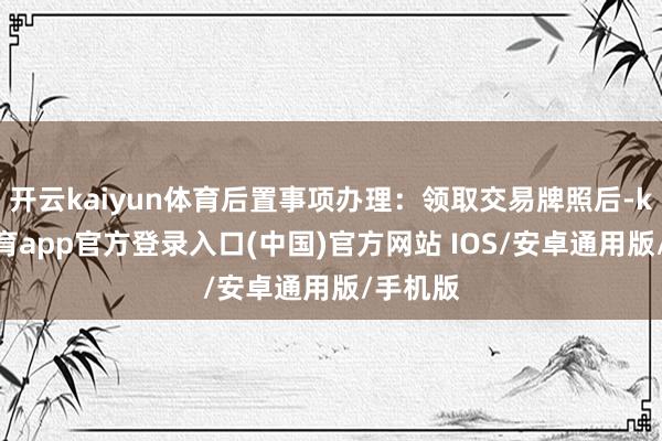开云kaiyun体育后置事项办理：领取交易牌照后-kai云体育app官方登录入口(中国)官方网站 IOS/安卓通用版/手机版