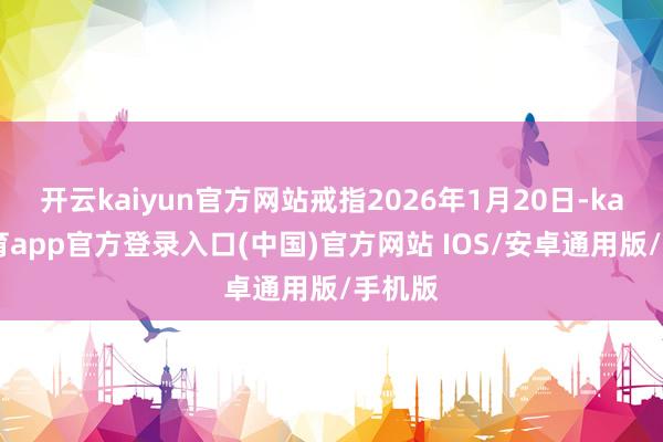 开云kaiyun官方网站戒指2026年1月20日-kai云体育app官方登录入口(中国)官方网站 IOS/安卓通用版/手机版