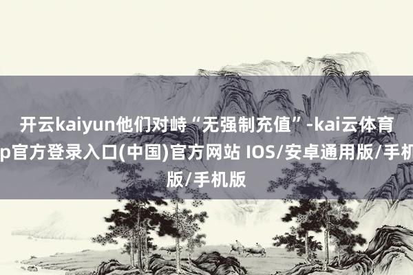 开云kaiyun他们对峙“无强制充值”-kai云体育app官方登录入口(中国)官方网站 IOS/安卓通用版/手机版