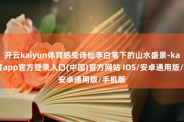 开云kaiyun体育感受诗仙李白笔下的山水盛景-kai云体育app官方登录入口(中国)官方网站 IOS/安卓通用版/手机版